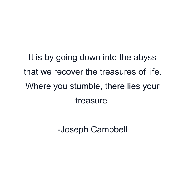 It is by going down into the abyss that we recover the treasures of life. Where you stumble, there lies your treasure.