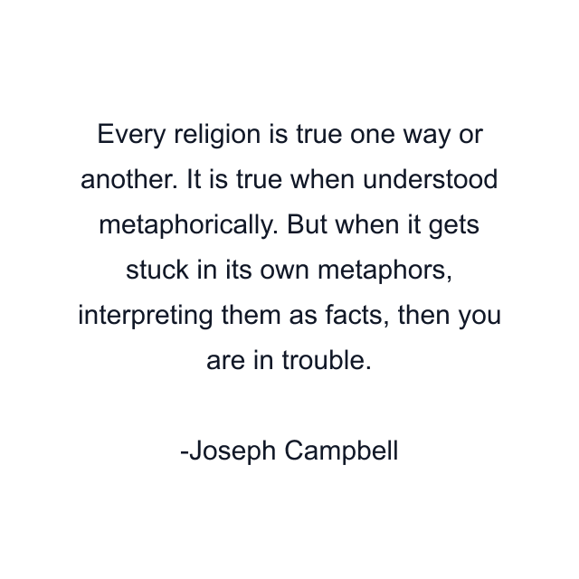 Every religion is true one way or another. It is true when understood metaphorically. But when it gets stuck in its own metaphors, interpreting them as facts, then you are in trouble.