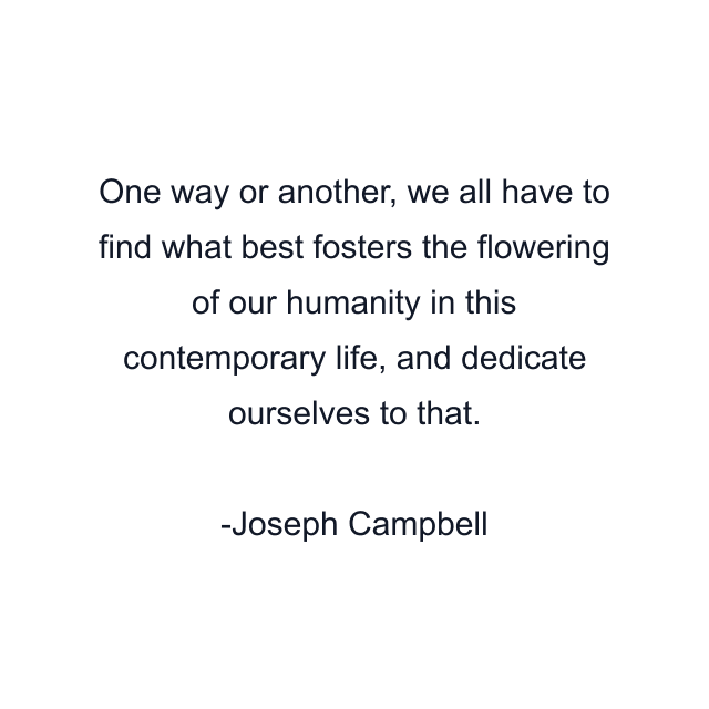 One way or another, we all have to find what best fosters the flowering of our humanity in this contemporary life, and dedicate ourselves to that.