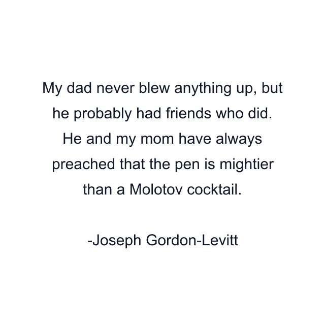 My dad never blew anything up, but he probably had friends who did. He and my mom have always preached that the pen is mightier than a Molotov cocktail.