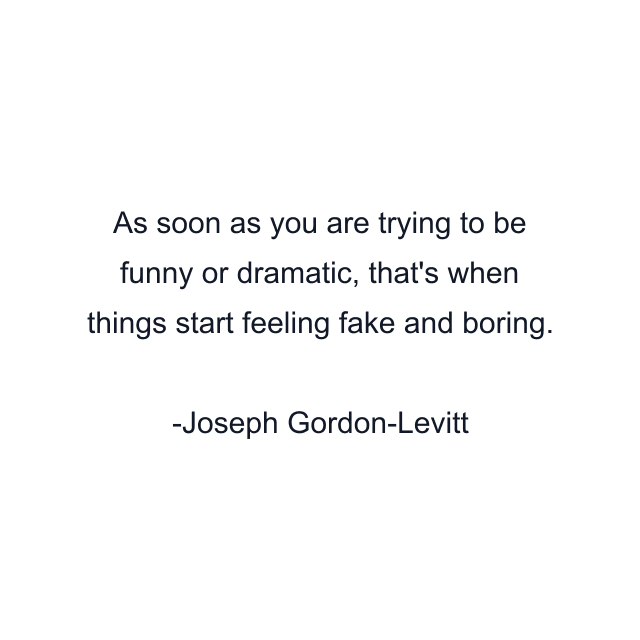 As soon as you are trying to be funny or dramatic, that's when things start feeling fake and boring.