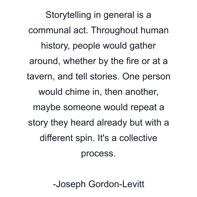 Storytelling in general is a communal act. Throughout human history, people would gather around, whether by the fire or at a tavern, and tell stories. One person would chime in, then another, maybe someone would repeat a story they heard already but with a different spin. It's a collective process.