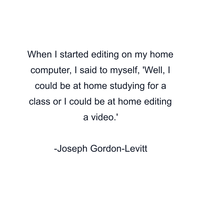 When I started editing on my home computer, I said to myself, 'Well, I could be at home studying for a class or I could be at home editing a video.'