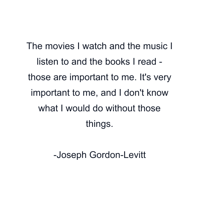 The movies I watch and the music I listen to and the books I read - those are important to me. It's very important to me, and I don't know what I would do without those things.