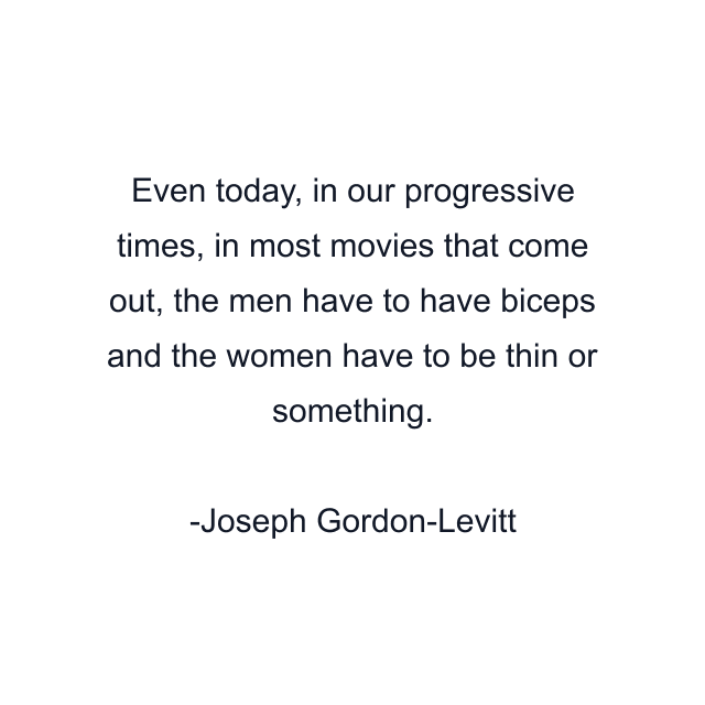 Even today, in our progressive times, in most movies that come out, the men have to have biceps and the women have to be thin or something.