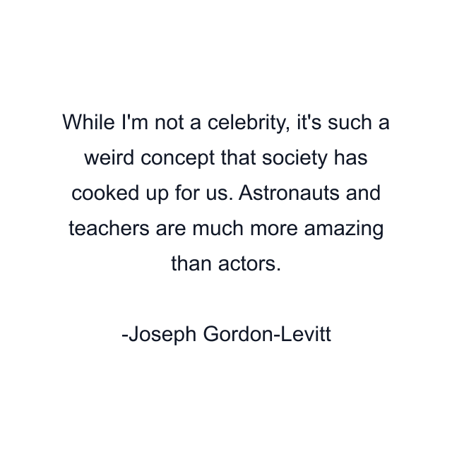 While I'm not a celebrity, it's such a weird concept that society has cooked up for us. Astronauts and teachers are much more amazing than actors.