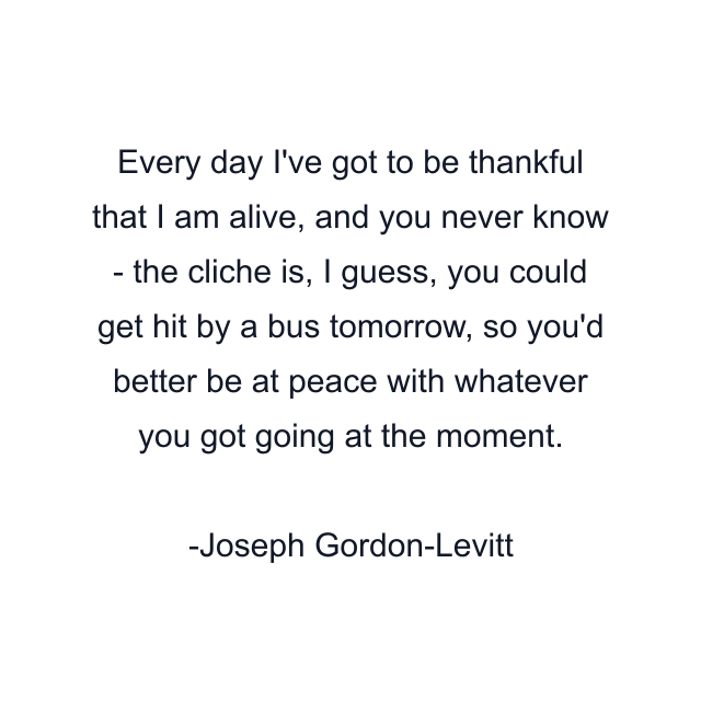 Every day I've got to be thankful that I am alive, and you never know - the cliche is, I guess, you could get hit by a bus tomorrow, so you'd better be at peace with whatever you got going at the moment.