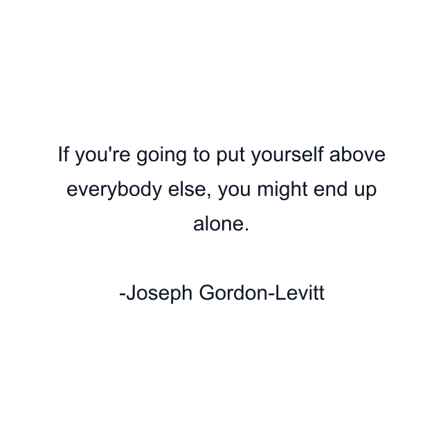 If you're going to put yourself above everybody else, you might end up alone.