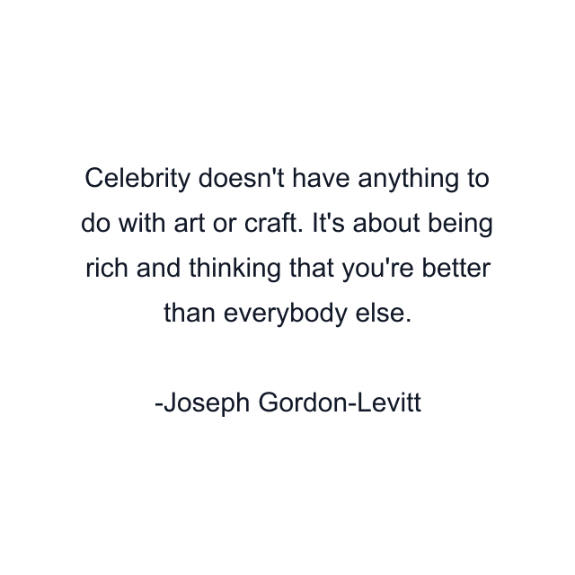 Celebrity doesn't have anything to do with art or craft. It's about being rich and thinking that you're better than everybody else.