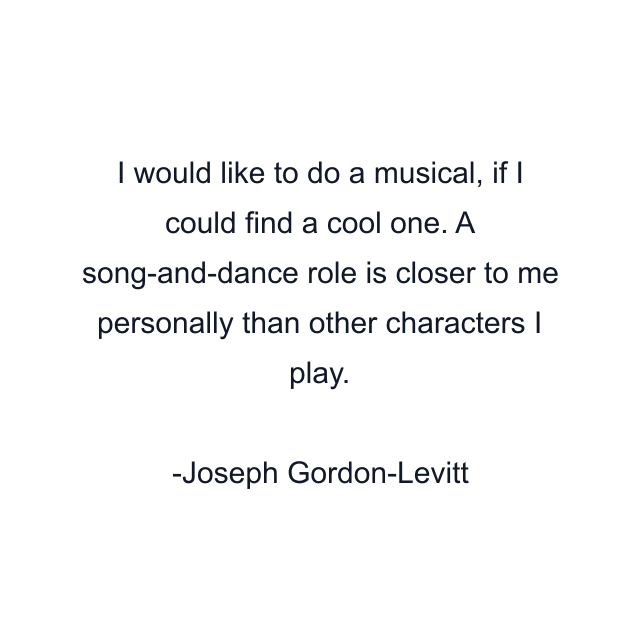 I would like to do a musical, if I could find a cool one. A song-and-dance role is closer to me personally than other characters I play.