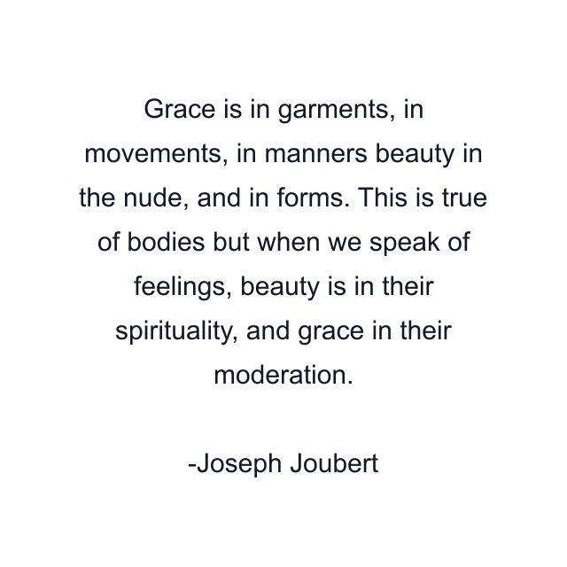 Grace is in garments, in movements, in manners beauty in the nude, and in forms. This is true of bodies but when we speak of feelings, beauty is in their spirituality, and grace in their moderation.