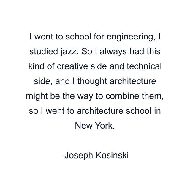 I went to school for engineering, I studied jazz. So I always had this kind of creative side and technical side, and I thought architecture might be the way to combine them, so I went to architecture school in New York.