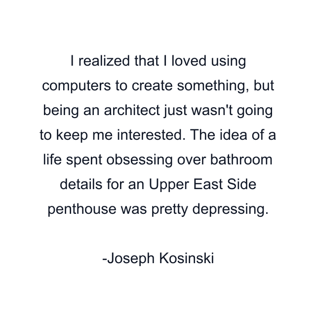 I realized that I loved using computers to create something, but being an architect just wasn't going to keep me interested. The idea of a life spent obsessing over bathroom details for an Upper East Side penthouse was pretty depressing.