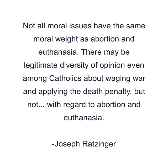 Not all moral issues have the same moral weight as abortion and euthanasia. There may be legitimate diversity of opinion even among Catholics about waging war and applying the death penalty, but not... with regard to abortion and euthanasia.