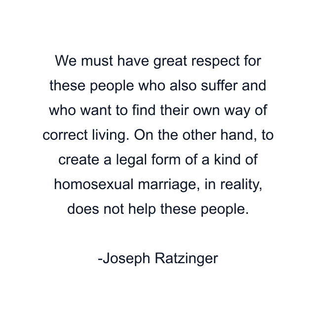 We must have great respect for these people who also suffer and who want to find their own way of correct living. On the other hand, to create a legal form of a kind of homosexual marriage, in reality, does not help these people.