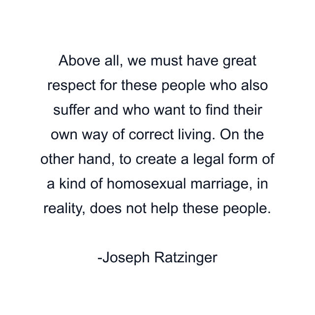 Above all, we must have great respect for these people who also suffer and who want to find their own way of correct living. On the other hand, to create a legal form of a kind of homosexual marriage, in reality, does not help these people.