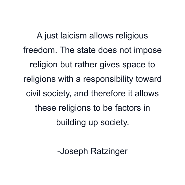 A just laicism allows religious freedom. The state does not impose religion but rather gives space to religions with a responsibility toward civil society, and therefore it allows these religions to be factors in building up society.