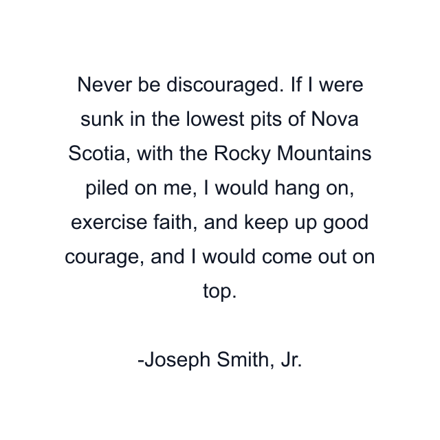 Never be discouraged. If I were sunk in the lowest pits of Nova Scotia, with the Rocky Mountains piled on me, I would hang on, exercise faith, and keep up good courage, and I would come out on top.