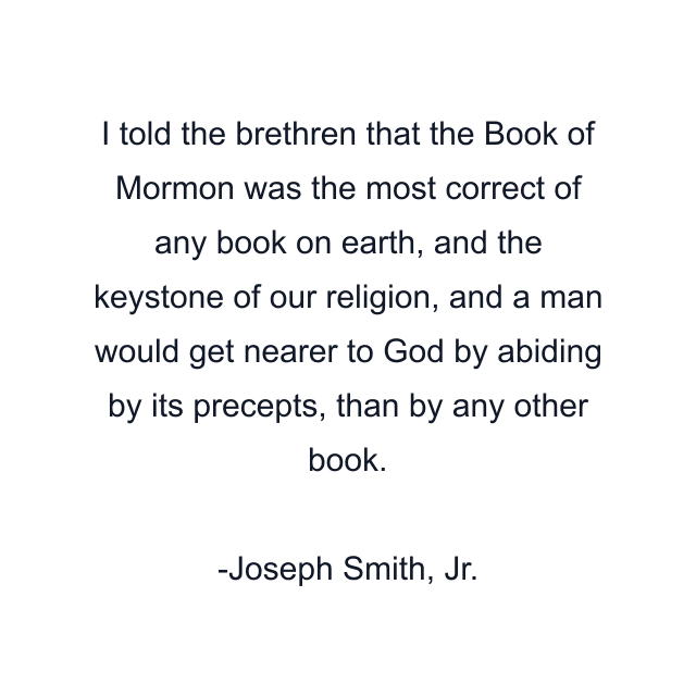 I told the brethren that the Book of Mormon was the most correct of any book on earth, and the keystone of our religion, and a man would get nearer to God by abiding by its precepts, than by any other book.