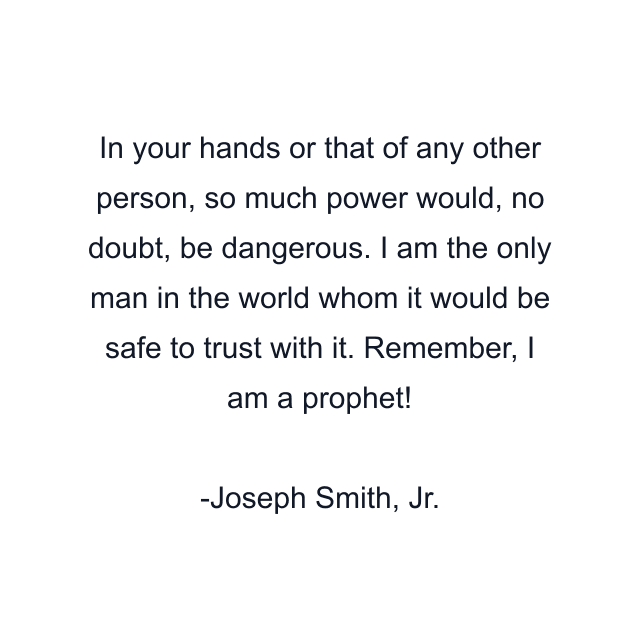 In your hands or that of any other person, so much power would, no doubt, be dangerous. I am the only man in the world whom it would be safe to trust with it. Remember, I am a prophet!