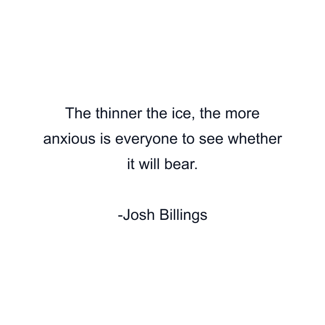 The thinner the ice, the more anxious is everyone to see whether it will bear.