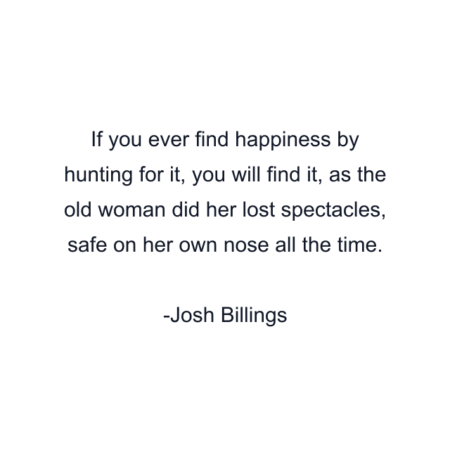 If you ever find happiness by hunting for it, you will find it, as the old woman did her lost spectacles, safe on her own nose all the time.