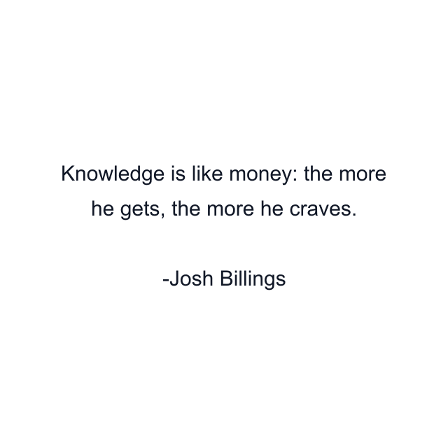 Knowledge is like money: the more he gets, the more he craves.