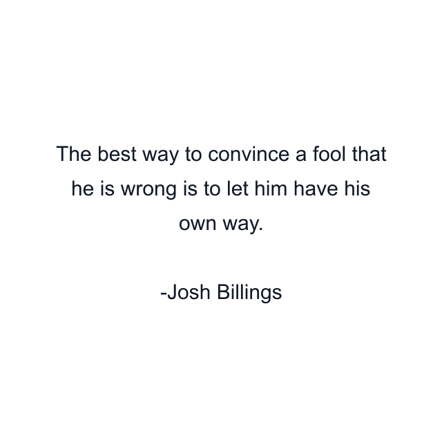 The best way to convince a fool that he is wrong is to let him have his own way.