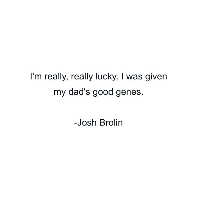 I'm really, really lucky. I was given my dad's good genes.