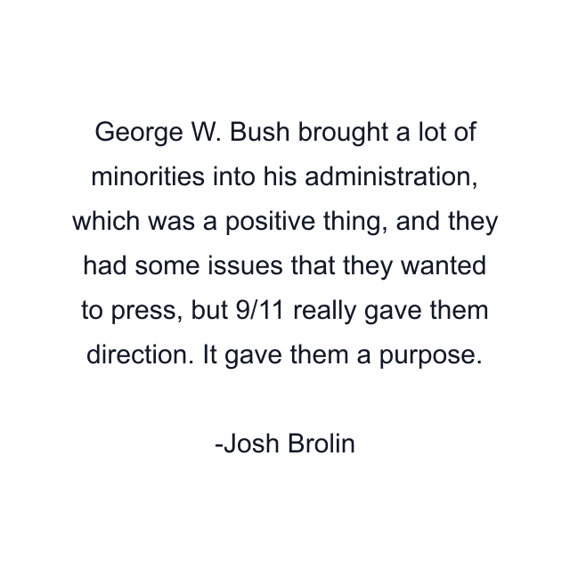 George W. Bush brought a lot of minorities into his administration, which was a positive thing, and they had some issues that they wanted to press, but 9/11 really gave them direction. It gave them a purpose.