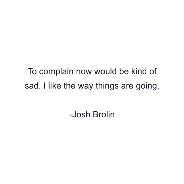 To complain now would be kind of sad. I like the way things are going.