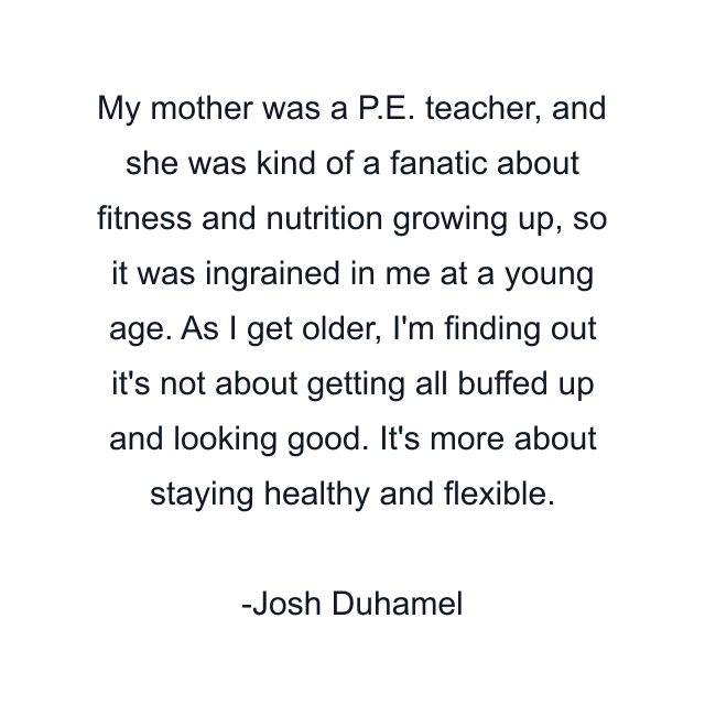 My mother was a P.E. teacher, and she was kind of a fanatic about fitness and nutrition growing up, so it was ingrained in me at a young age. As I get older, I'm finding out it's not about getting all buffed up and looking good. It's more about staying healthy and flexible.