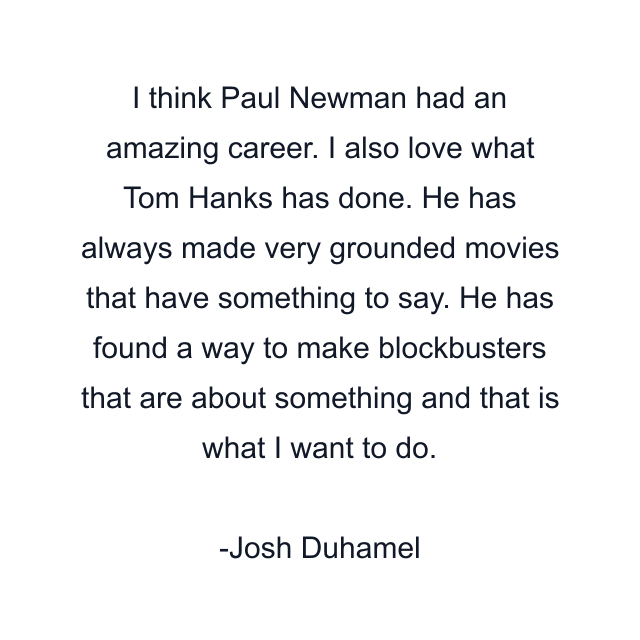 I think Paul Newman had an amazing career. I also love what Tom Hanks has done. He has always made very grounded movies that have something to say. He has found a way to make blockbusters that are about something and that is what I want to do.