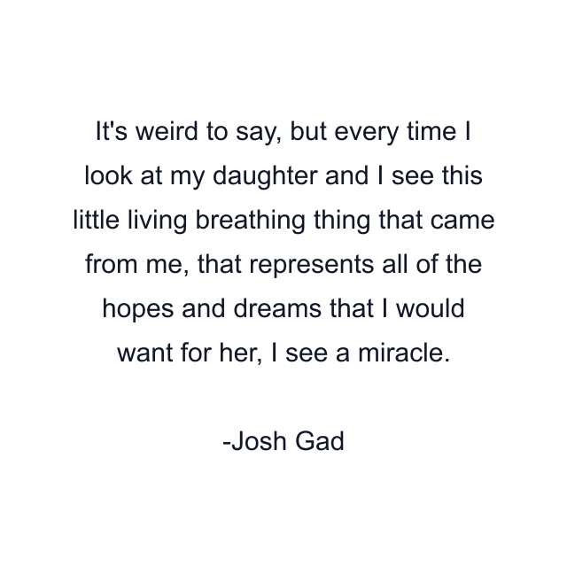 It's weird to say, but every time I look at my daughter and I see this little living breathing thing that came from me, that represents all of the hopes and dreams that I would want for her, I see a miracle.