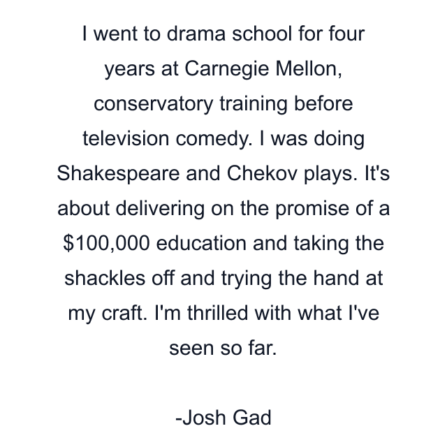 I went to drama school for four years at Carnegie Mellon, conservatory training before television comedy. I was doing Shakespeare and Chekov plays. It's about delivering on the promise of a $100,000 education and taking the shackles off and trying the hand at my craft. I'm thrilled with what I've seen so far.