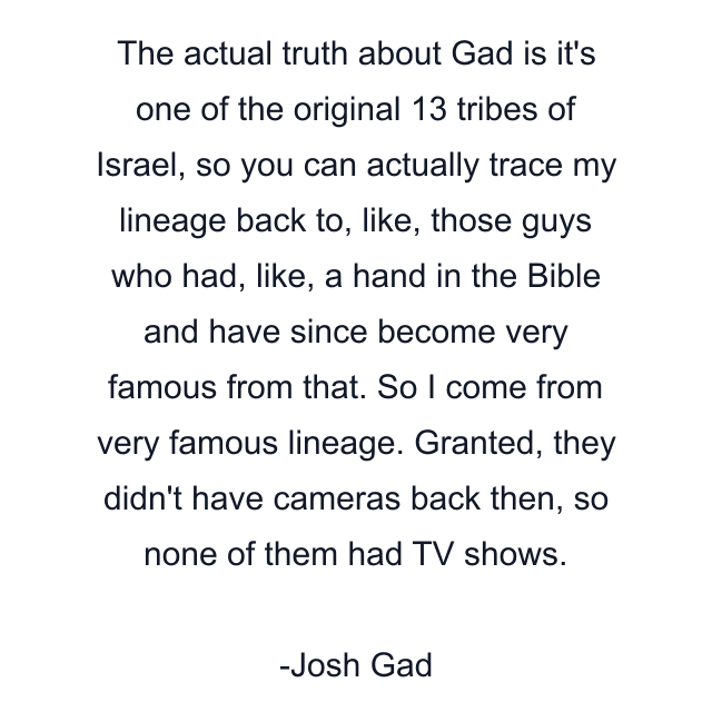 The actual truth about Gad is it's one of the original 13 tribes of Israel, so you can actually trace my lineage back to, like, those guys who had, like, a hand in the Bible and have since become very famous from that. So I come from very famous lineage. Granted, they didn't have cameras back then, so none of them had TV shows.