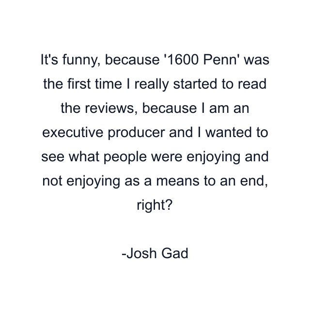 It's funny, because '1600 Penn' was the first time I really started to read the reviews, because I am an executive producer and I wanted to see what people were enjoying and not enjoying as a means to an end, right?