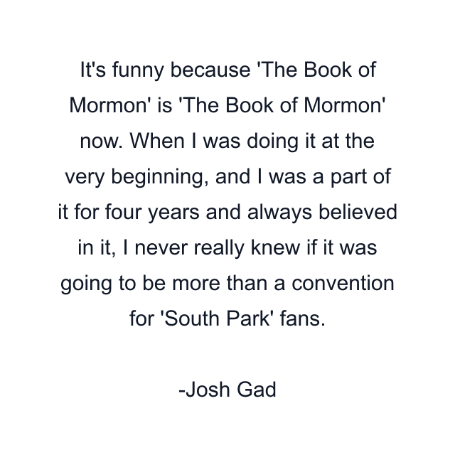 It's funny because 'The Book of Mormon' is 'The Book of Mormon' now. When I was doing it at the very beginning, and I was a part of it for four years and always believed in it, I never really knew if it was going to be more than a convention for 'South Park' fans.