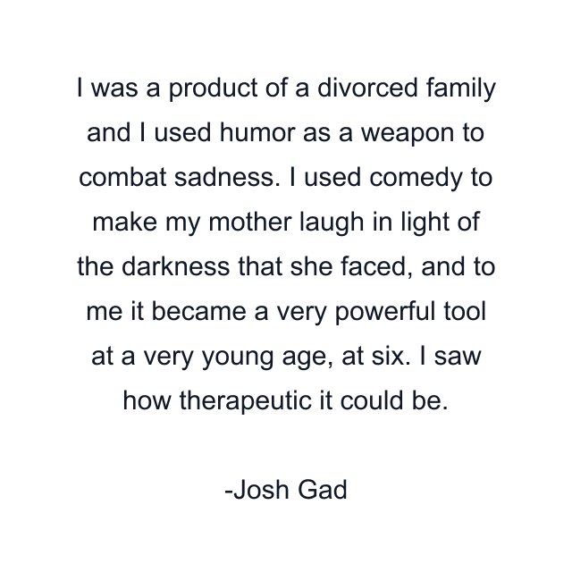 I was a product of a divorced family and I used humor as a weapon to combat sadness. I used comedy to make my mother laugh in light of the darkness that she faced, and to me it became a very powerful tool at a very young age, at six. I saw how therapeutic it could be.