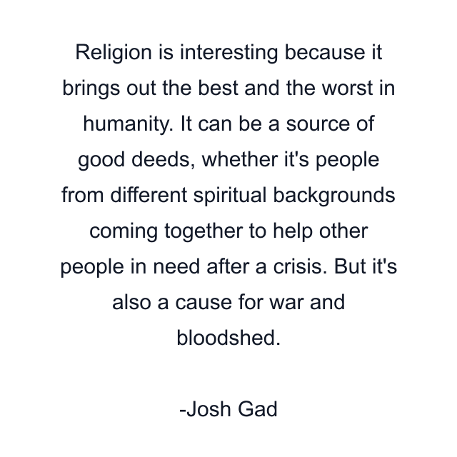 Religion is interesting because it brings out the best and the worst in humanity. It can be a source of good deeds, whether it's people from different spiritual backgrounds coming together to help other people in need after a crisis. But it's also a cause for war and bloodshed.