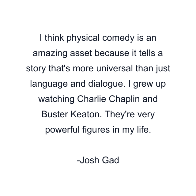 I think physical comedy is an amazing asset because it tells a story that's more universal than just language and dialogue. I grew up watching Charlie Chaplin and Buster Keaton. They're very powerful figures in my life.