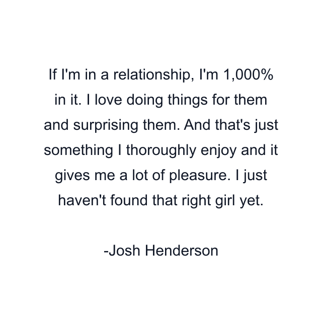 If I'm in a relationship, I'm 1,000% in it. I love doing things for them and surprising them. And that's just something I thoroughly enjoy and it gives me a lot of pleasure. I just haven't found that right girl yet.