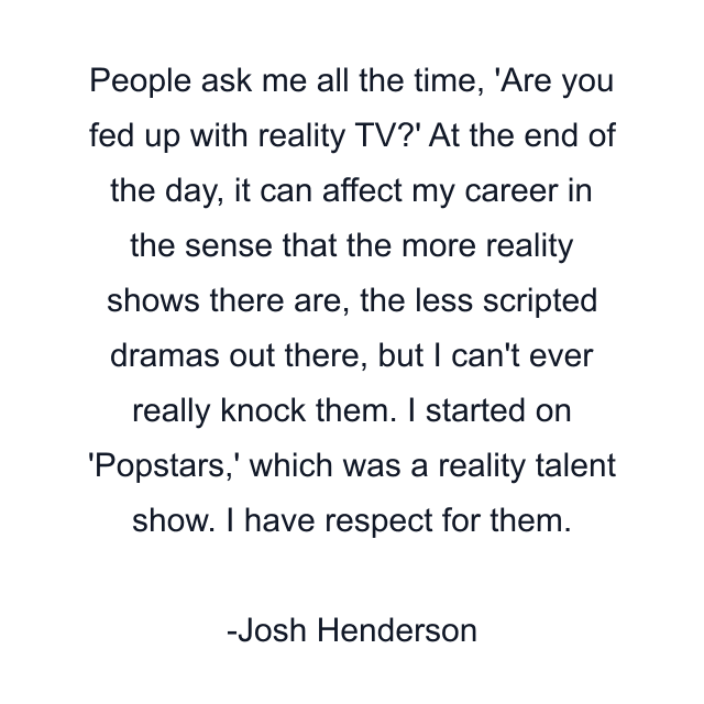 People ask me all the time, 'Are you fed up with reality TV?' At the end of the day, it can affect my career in the sense that the more reality shows there are, the less scripted dramas out there, but I can't ever really knock them. I started on 'Popstars,' which was a reality talent show. I have respect for them.