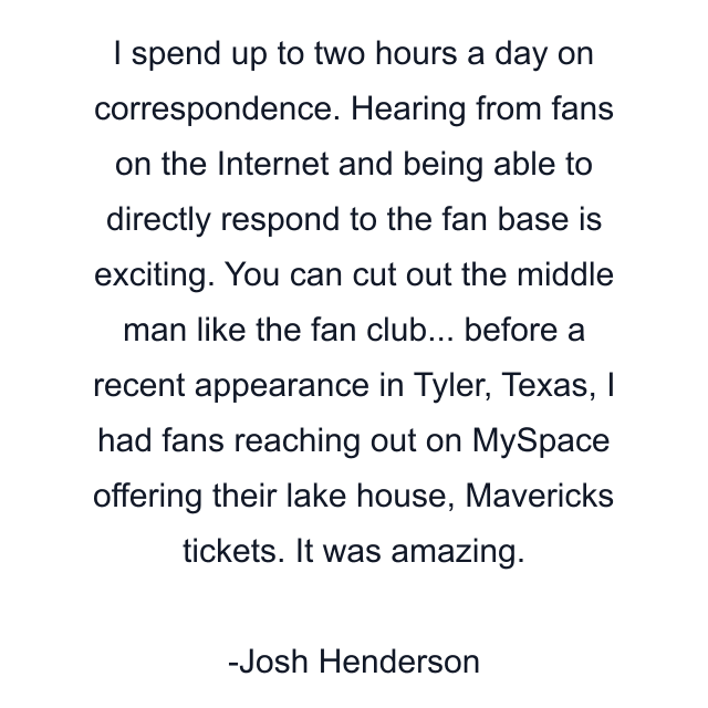 I spend up to two hours a day on correspondence. Hearing from fans on the Internet and being able to directly respond to the fan base is exciting. You can cut out the middle man like the fan club... before a recent appearance in Tyler, Texas, I had fans reaching out on MySpace offering their lake house, Mavericks tickets. It was amazing.