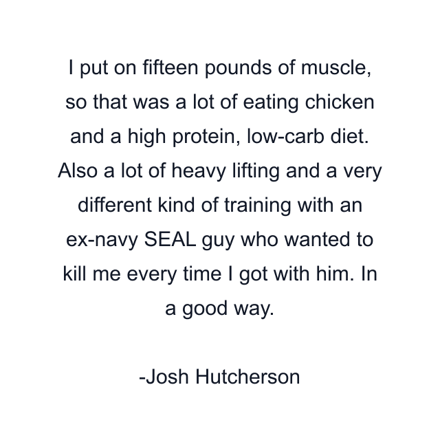 I put on fifteen pounds of muscle, so that was a lot of eating chicken and a high protein, low-carb diet. Also a lot of heavy lifting and a very different kind of training with an ex-navy SEAL guy who wanted to kill me every time I got with him. In a good way.