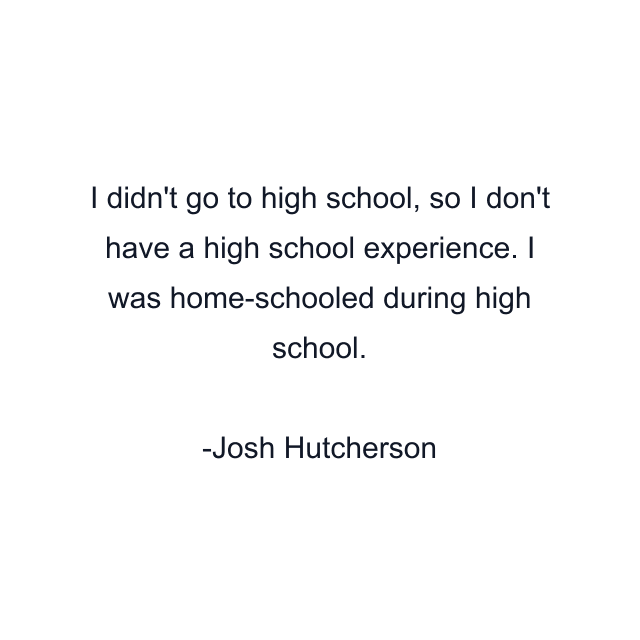 I didn't go to high school, so I don't have a high school experience. I was home-schooled during high school.