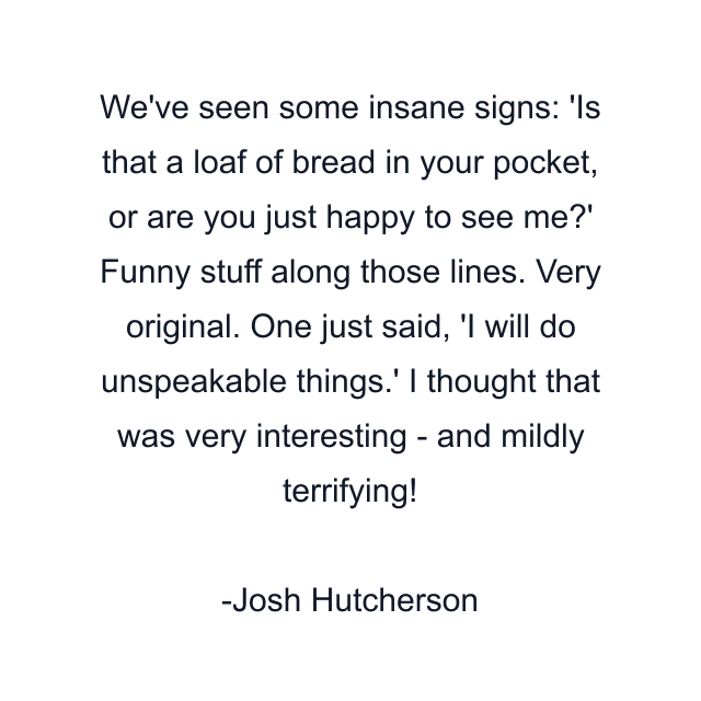 We've seen some insane signs: 'Is that a loaf of bread in your pocket, or are you just happy to see me?' Funny stuff along those lines. Very original. One just said, 'I will do unspeakable things.' I thought that was very interesting - and mildly terrifying!