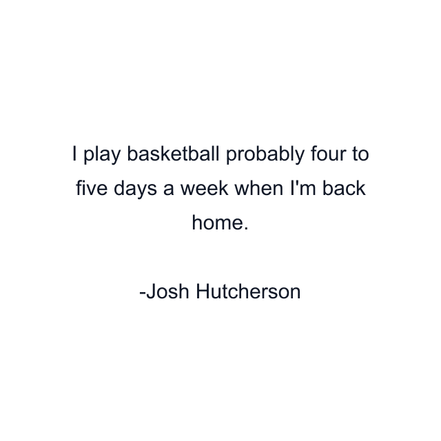 I play basketball probably four to five days a week when I'm back home.