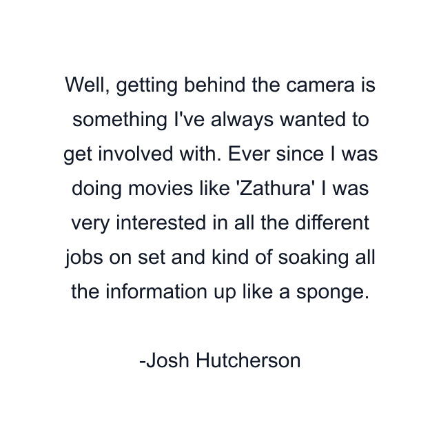 Well, getting behind the camera is something I've always wanted to get involved with. Ever since I was doing movies like 'Zathura' I was very interested in all the different jobs on set and kind of soaking all the information up like a sponge.