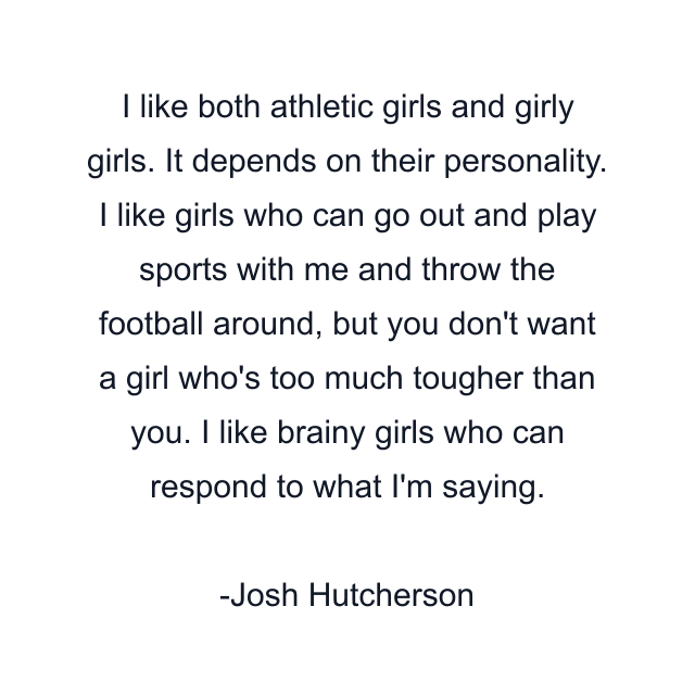 I like both athletic girls and girly girls. It depends on their personality. I like girls who can go out and play sports with me and throw the football around, but you don't want a girl who's too much tougher than you. I like brainy girls who can respond to what I'm saying.